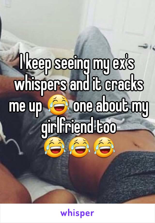 I keep seeing my ex's whispers and it cracks me up 😂 one about my girlfriend too 😂😂😂