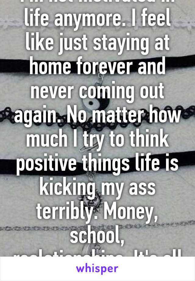 I'm not motivated in life anymore. I feel like just staying at home forever and never coming out again. No matter how much I try to think positive things life is kicking my ass terribly. Money, school, realationships. It's all going. 