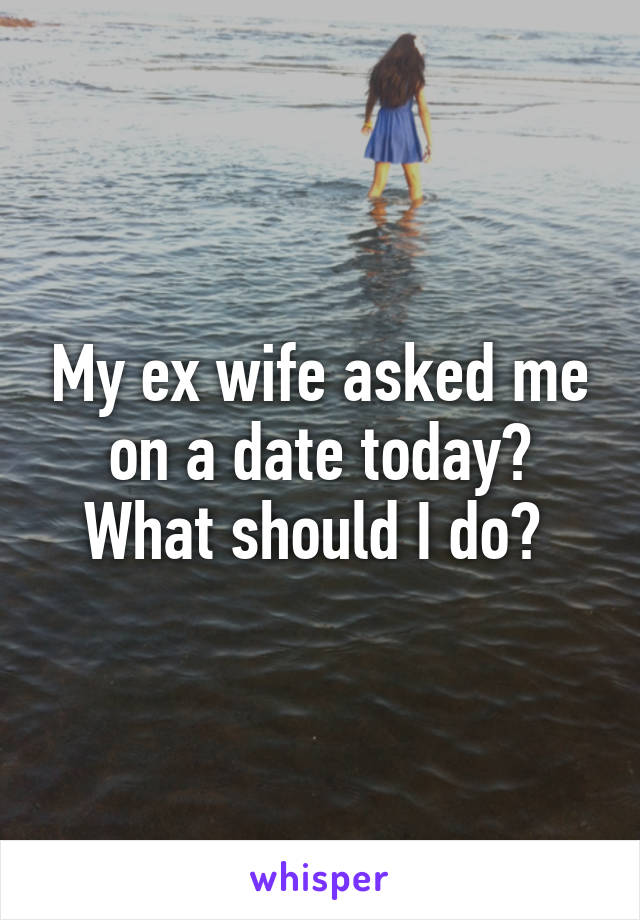 My ex wife asked me on a date today? What should I do? 