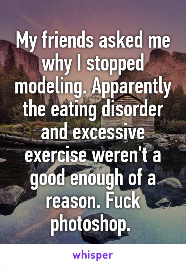 My friends asked me why I stopped modeling. Apparently the eating disorder and excessive exercise weren't a good enough of a reason. Fuck photoshop. 