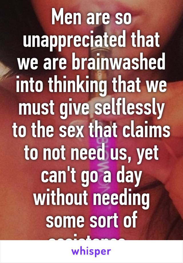 Men are so unappreciated that we are brainwashed into thinking that we must give selflessly to the sex that claims to not need us, yet can't go a day without needing some sort of assistance. 