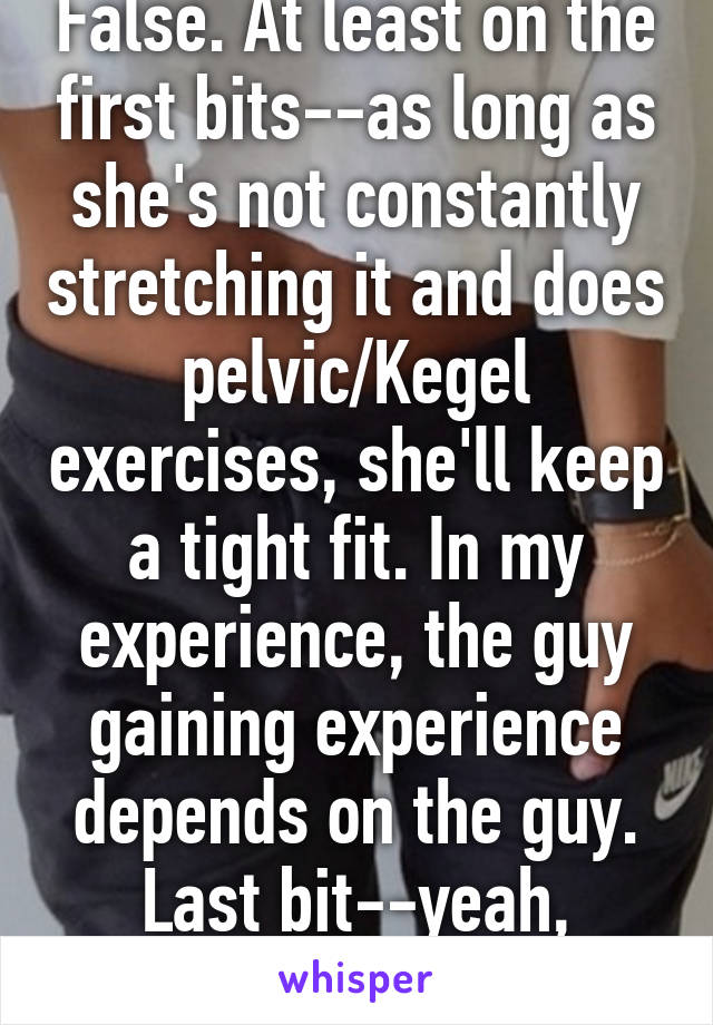 False. At least on the first bits--as long as she's not constantly stretching it and does pelvic/Kegel exercises, she'll keep a tight fit. In my experience, the guy gaining experience depends on the guy. Last bit--yeah, prolly. Condoms.