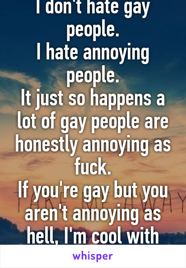 I don't hate gay people.
I hate annoying people.
It just so happens a lot of gay people are honestly annoying as fuck.
If you're gay but you aren't annoying as hell, I'm cool with you.