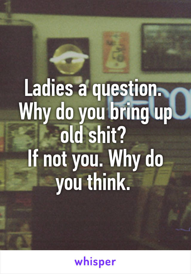 Ladies a question. 
Why do you bring up old shit? 
If not you. Why do you think. 