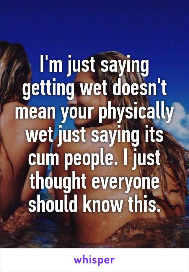 I'm just saying getting wet doesn't mean your physically wet just saying its cum people. I just thought everyone should know this.