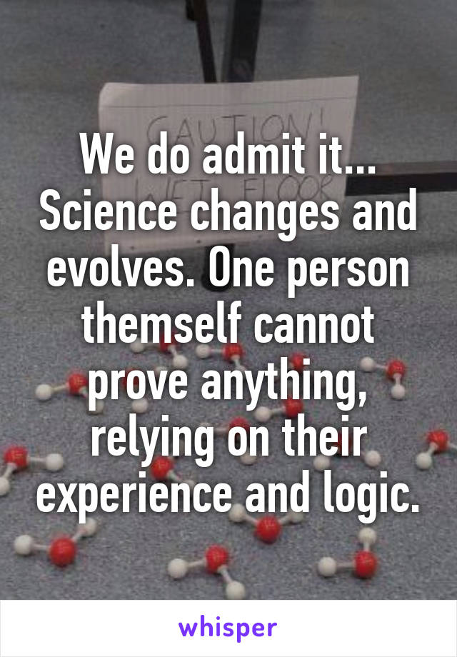 We do admit it... Science changes and evolves. One person themself cannot prove anything, relying on their experience and logic.