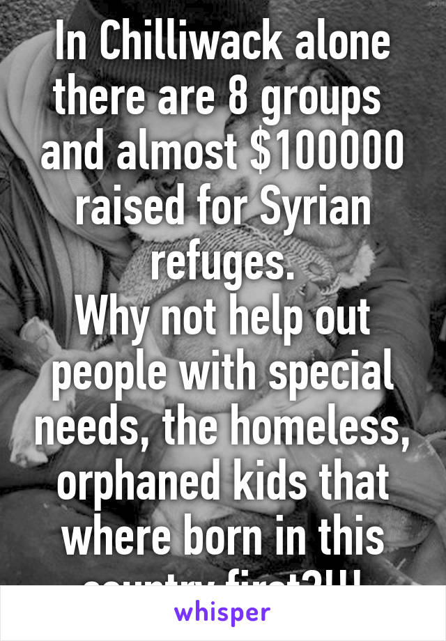 In Chilliwack alone there are 8 groups  and almost $100000 raised for Syrian refuges.
Why not help out people with special needs, the homeless, orphaned kids that where born in this country first?!!!