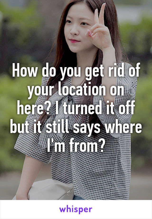 How do you get rid of your location on here? I turned it off but it still says where I'm from?