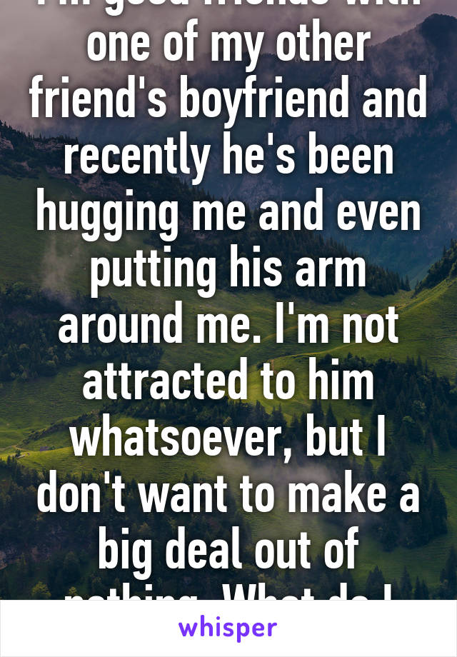 I'm good friends with one of my other friend's boyfriend and recently he's been hugging me and even putting his arm around me. I'm not attracted to him whatsoever, but I don't want to make a big deal out of nothing. What do I do?