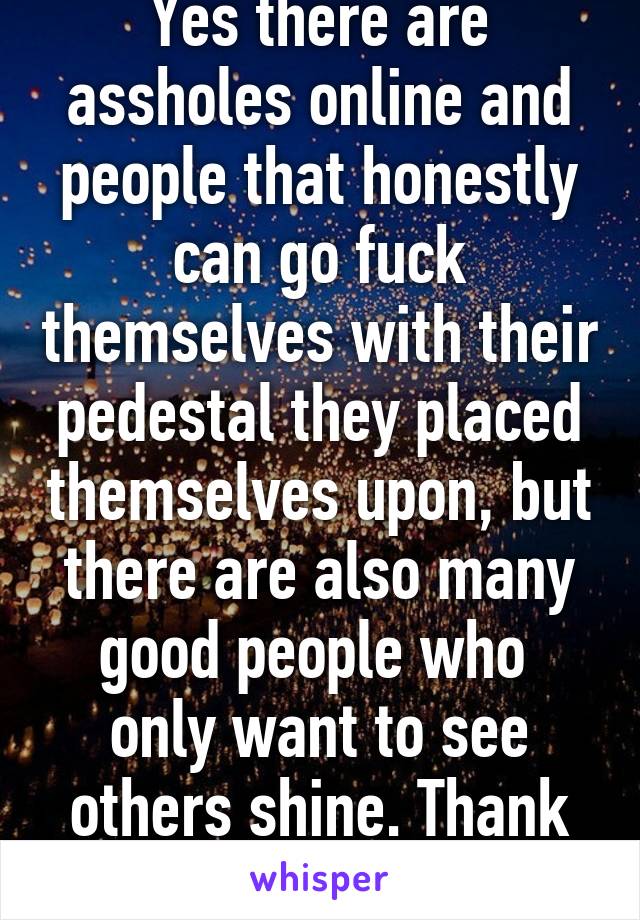 Yes there are assholes online and people that honestly can go fuck themselves with their pedestal they placed themselves upon, but there are also many good people who  only want to see others shine. Thank you