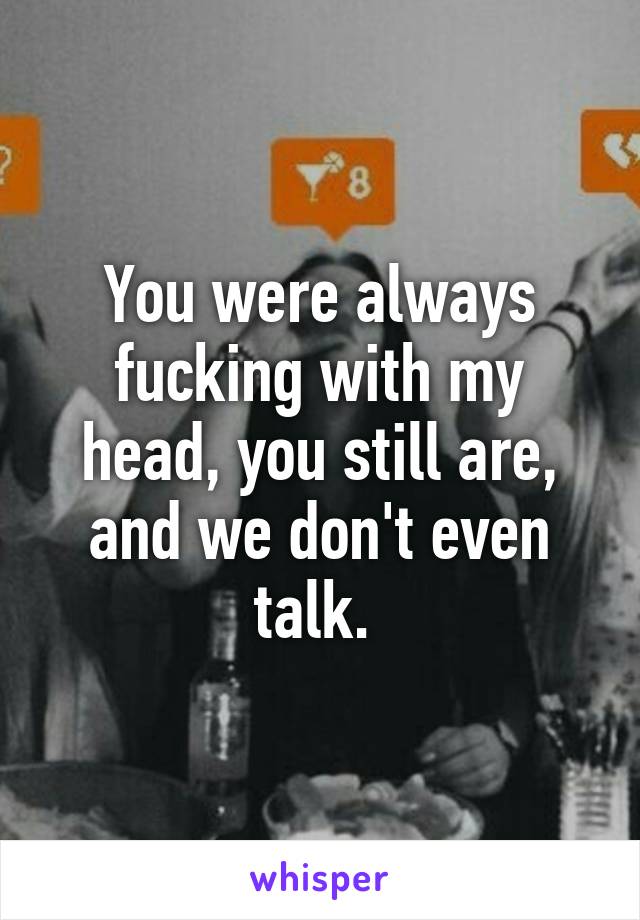 You were always fucking with my head, you still are, and we don't even talk. 