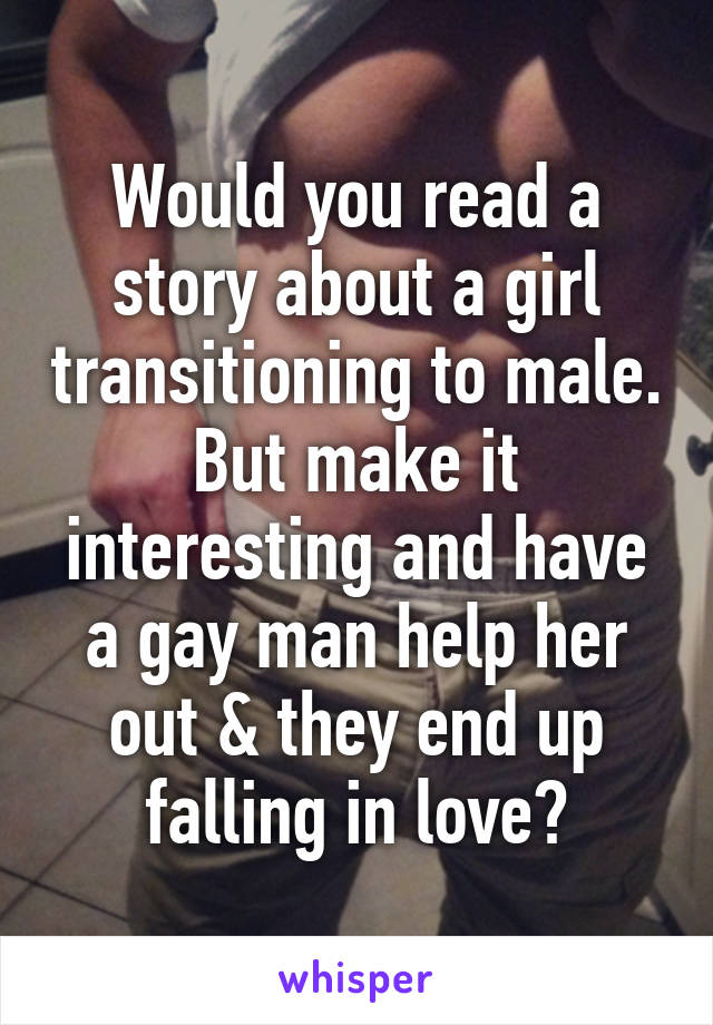 Would you read a story about a girl transitioning to male. But make it interesting and have a gay man help her out & they end up falling in love?