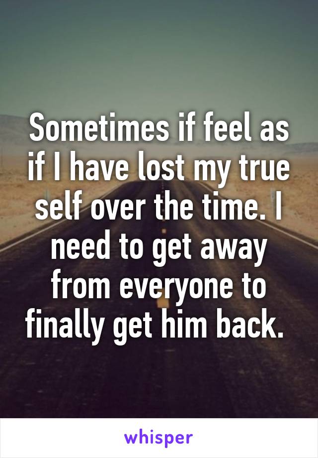 Sometimes if feel as if I have lost my true self over the time. I need to get away from everyone to finally get him back. 