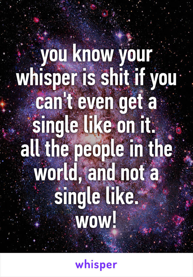 you know your whisper is shit if you can't even get a single like on it. 
all the people in the world, and not a single like.
wow!