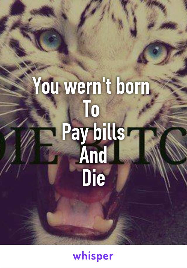 You wern't born 
To 
Pay bills
And
Die