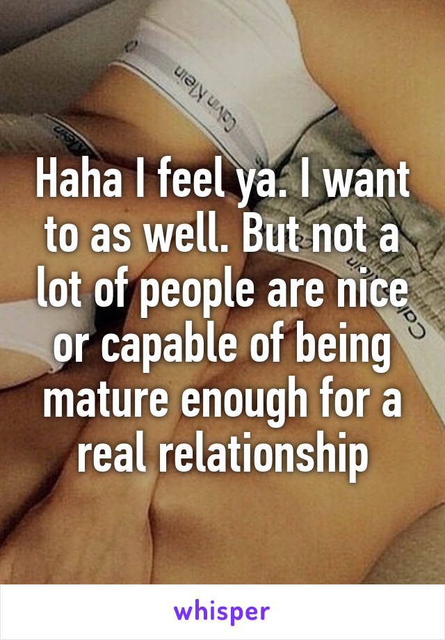 Haha I feel ya. I want to as well. But not a lot of people are nice or capable of being mature enough for a real relationship