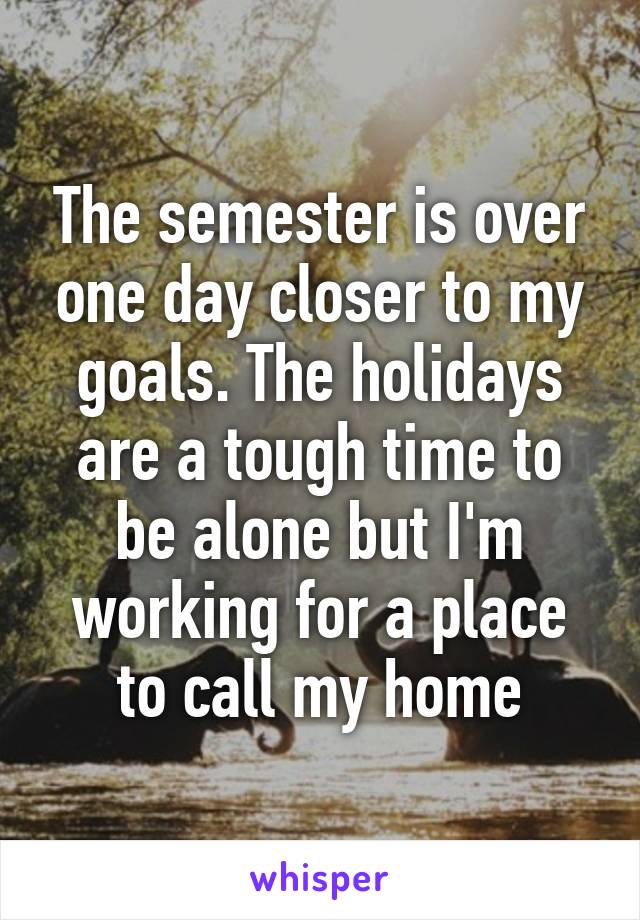 The semester is over one day closer to my goals. The holidays are a tough time to be alone but I'm working for a place to call my home