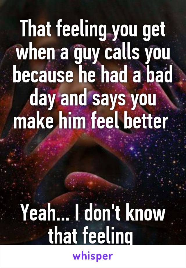 That feeling you get when a guy calls you because he had a bad day and says you make him feel better 



Yeah... I don't know that feeling 