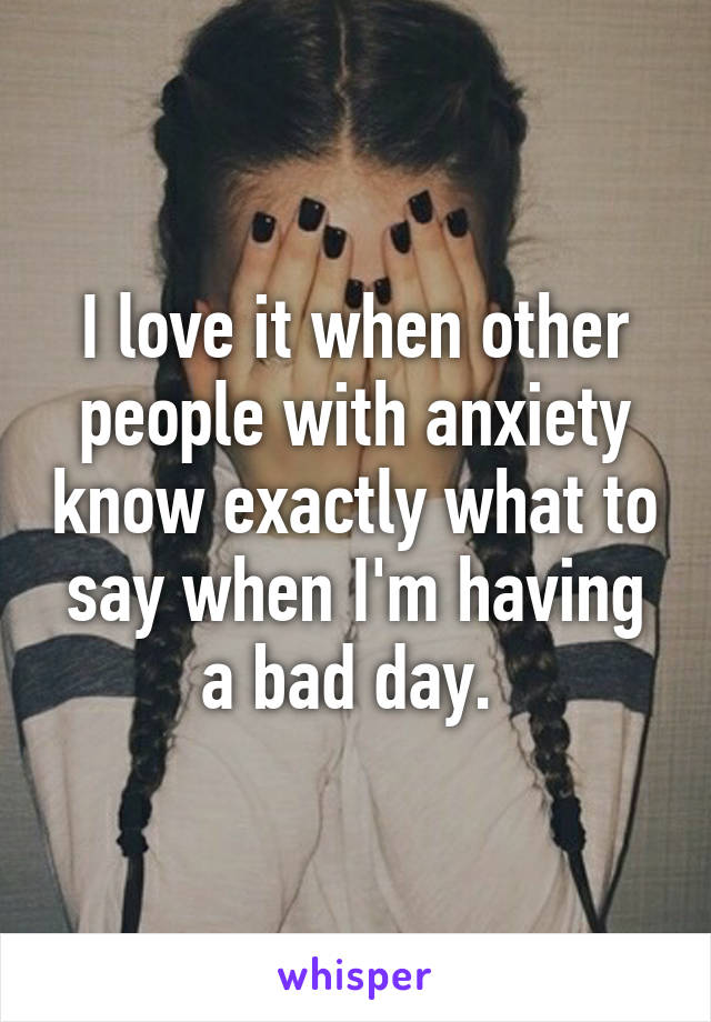 I love it when other people with anxiety know exactly what to say when I'm having a bad day. 