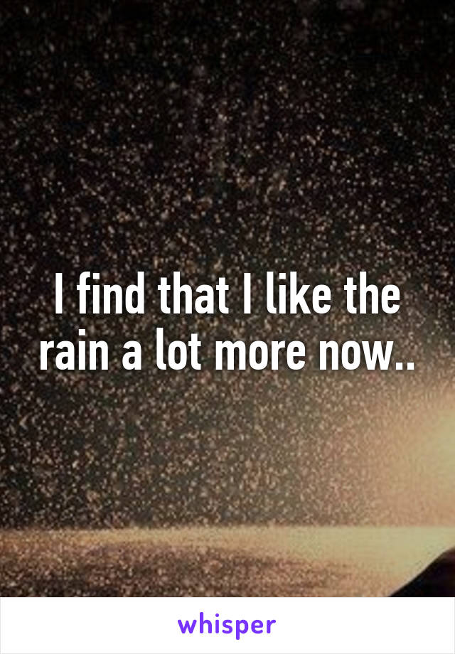 I find that I like the rain a lot more now..