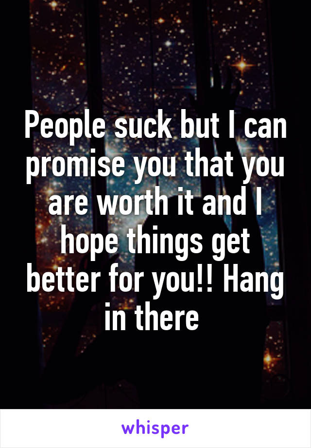 People suck but I can promise you that you are worth it and I hope things get better for you!! Hang in there 