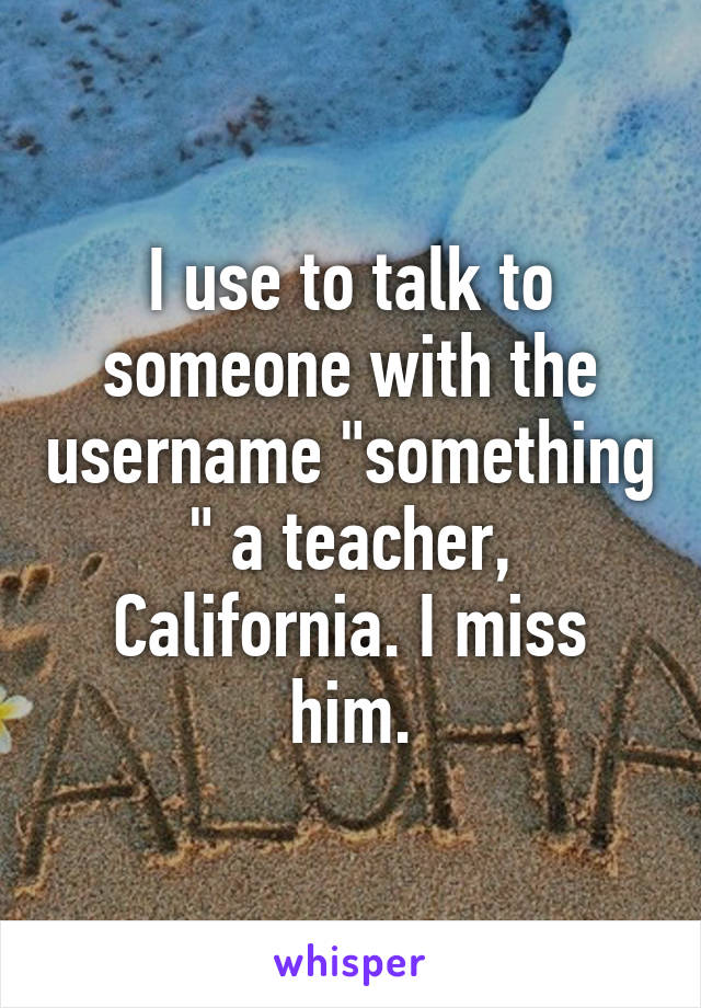 I use to talk to someone with the username "something " a teacher, California. I miss him.