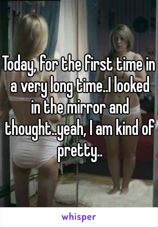 Today, for the first time in a very long time..I looked in the mirror and thought..yeah, I am kind of pretty..