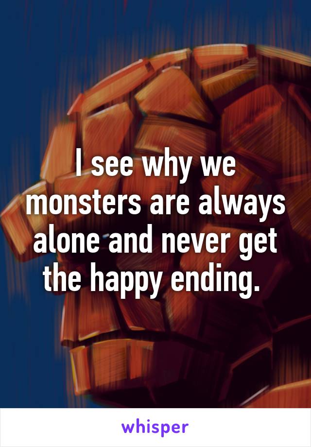 I see why we monsters are always alone and never get the happy ending. 