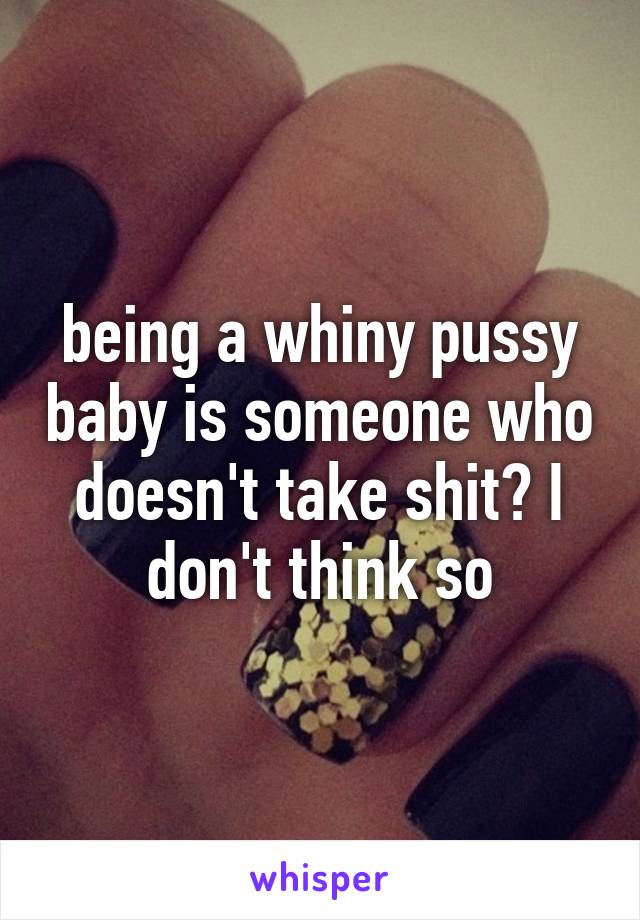 being a whiny pussy baby is someone who doesn't take shit? I don't think so