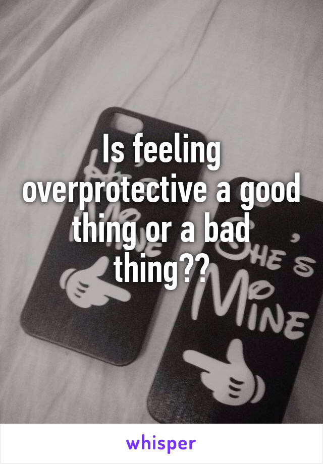 Is feeling overprotective a good thing or a bad thing??
