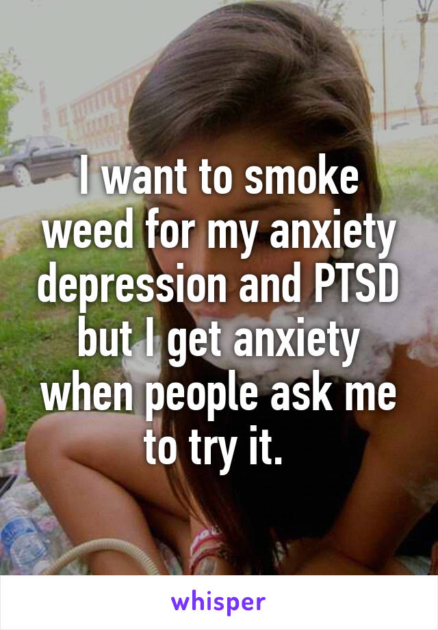 I want to smoke weed for my anxiety depression and PTSD but I get anxiety when people ask me to try it. 