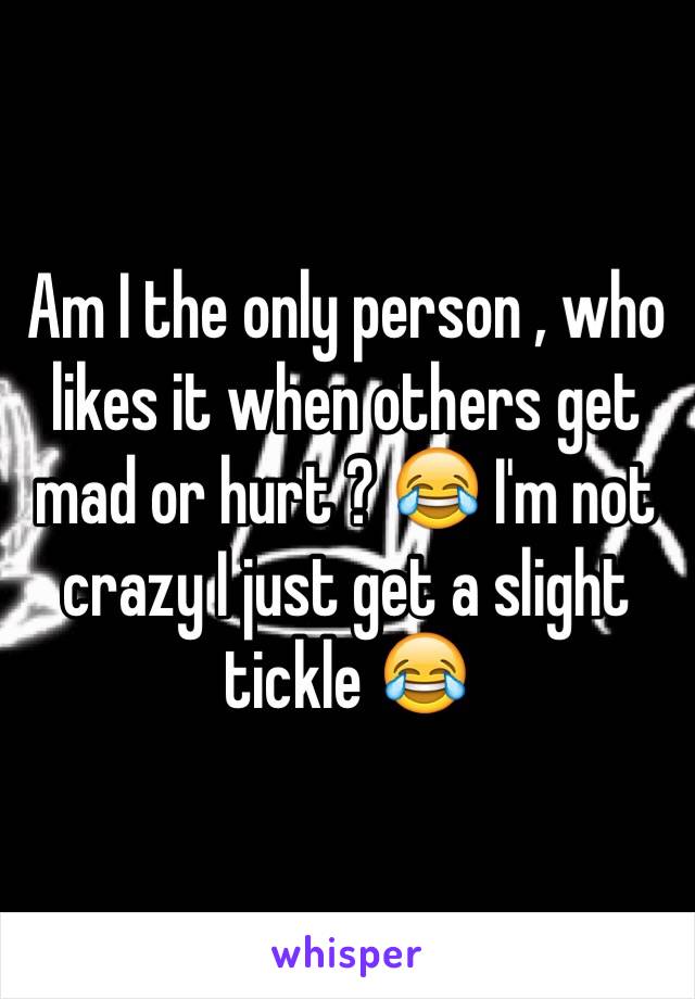 Am I the only person , who likes it when others get mad or hurt ? 😂 I'm not crazy I just get a slight tickle 😂