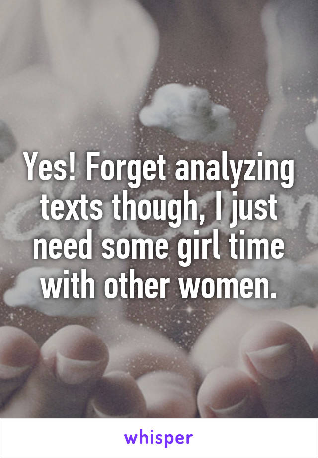 Yes! Forget analyzing texts though, I just need some girl time with other women.