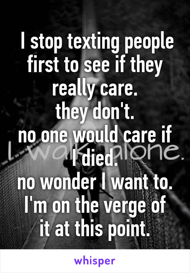  I stop texting people first to see if they really care.
they don't.
no one would care if I died.
no wonder I want to.
I'm on the verge of it at this point.