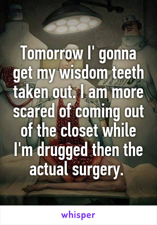 Tomorrow I' gonna get my wisdom teeth taken out. I am more scared of coming out of the closet while I'm drugged then the actual surgery. 