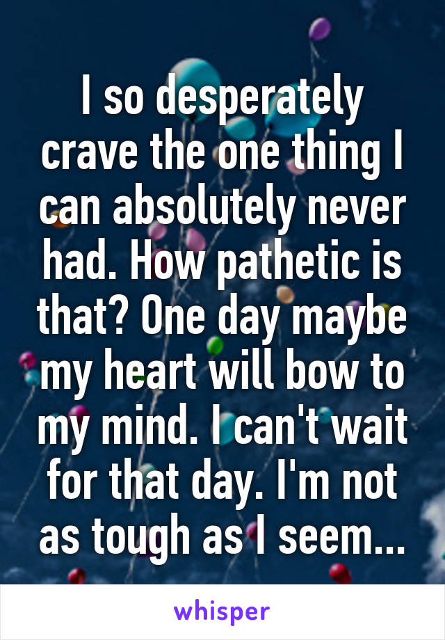 I so desperately crave the one thing I can absolutely never had. How pathetic is that? One day maybe my heart will bow to my mind. I can't wait for that day. I'm not as tough as I seem...