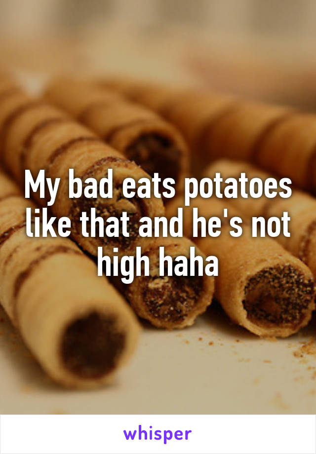 My bad eats potatoes like that and he's not high haha
