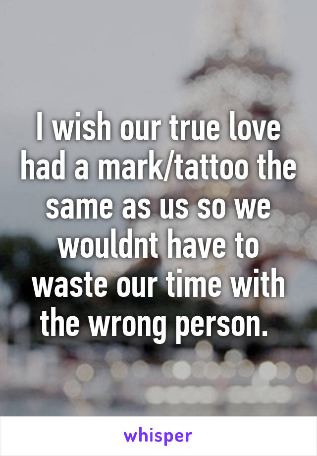 I wish our true love had a mark/tattoo the same as us so we wouldnt have to waste our time with the wrong person. 