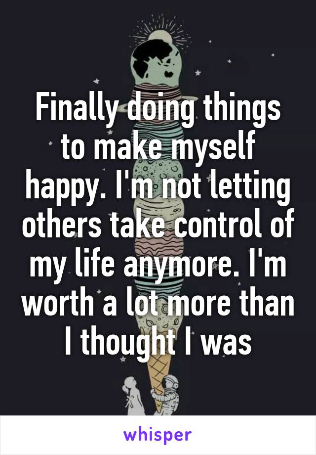 Finally doing things to make myself happy. I'm not letting others take control of my life anymore. I'm worth a lot more than I thought I was