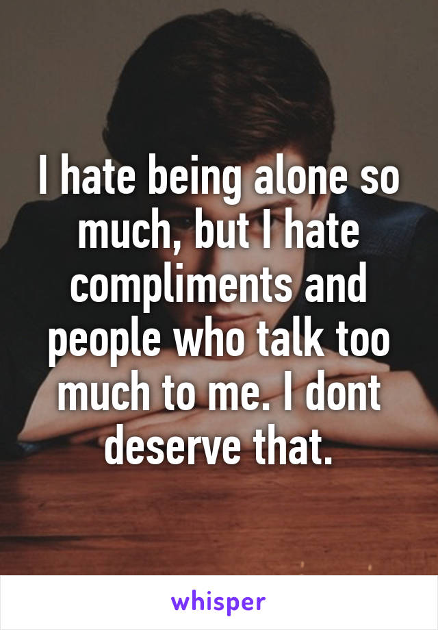 I hate being alone so much, but I hate compliments and people who talk too much to me. I dont deserve that.