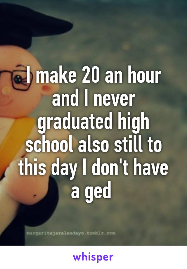 I make 20 an hour and I never graduated high school also still to this day I don't have a ged 