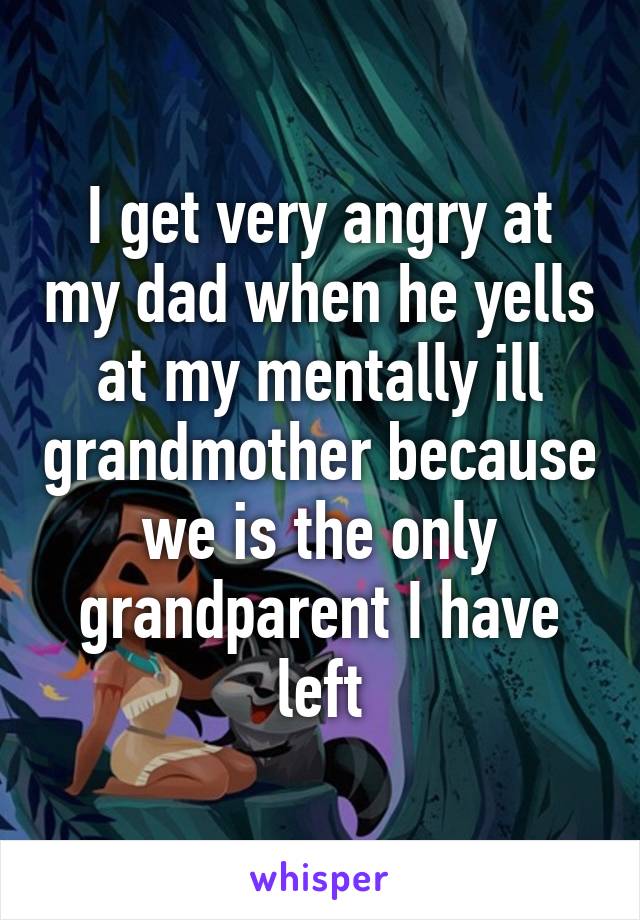 I get very angry at my dad when he yells at my mentally ill grandmother because we is the only grandparent I have left