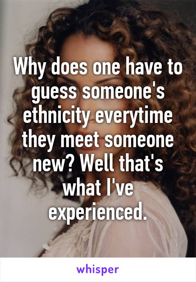 Why does one have to guess someone's ethnicity everytime they meet someone new? Well that's what I've experienced.