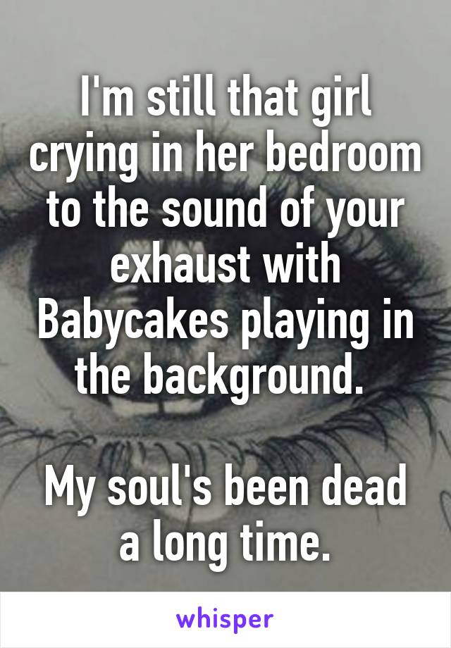 I'm still that girl crying in her bedroom to the sound of your exhaust with Babycakes playing in the background. 

My soul's been dead a long time.