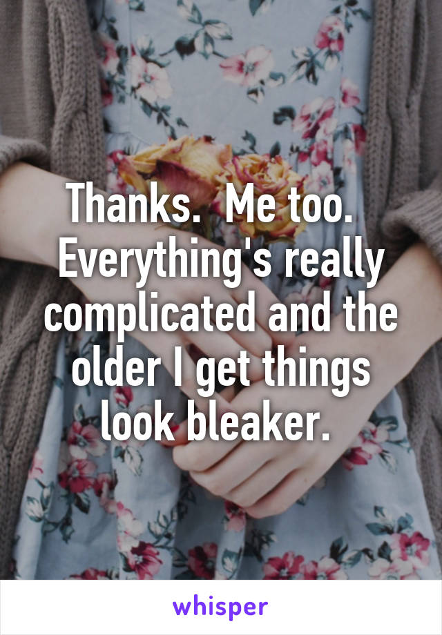 Thanks.  Me too.   Everything's really complicated and the older I get things look bleaker. 