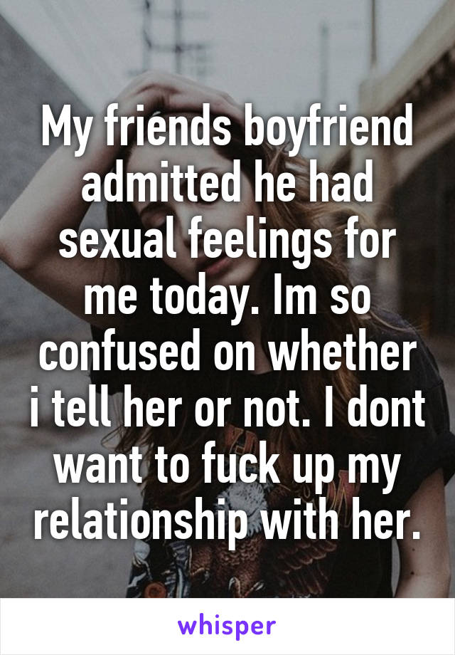 My friends boyfriend admitted he had sexual feelings for me today. Im so confused on whether i tell her or not. I dont want to fuck up my relationship with her.