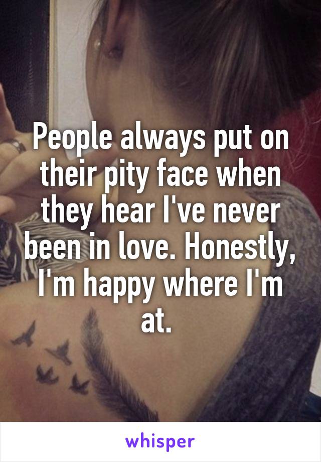 People always put on their pity face when they hear I've never been in love. Honestly, I'm happy where I'm at. 