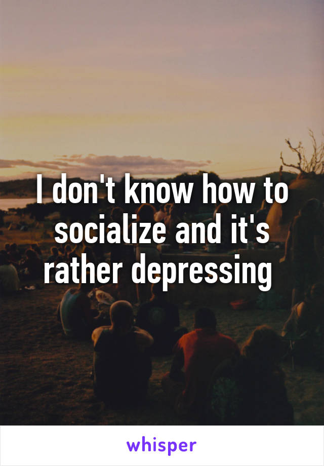 I don't know how to socialize and it's rather depressing 