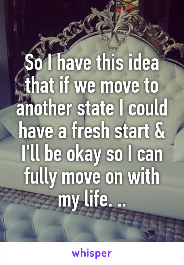 So I have this idea that if we move to another state I could have a fresh start & I'll be okay so I can fully move on with my life. ..