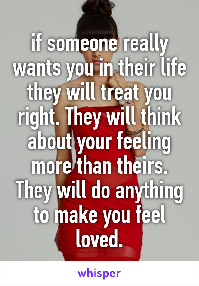 if someone really wants you in their life they will treat you right. They will think about your feeling more than theirs. They will do anything to make you feel loved.